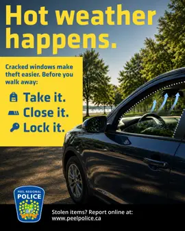Ad: Car with window open. "Hot weather happens. Cracked windows make theft easier. Before you walk away: Take it. Close it. Lock it. Stolen items? Report online at www.peelpolice.ca"
